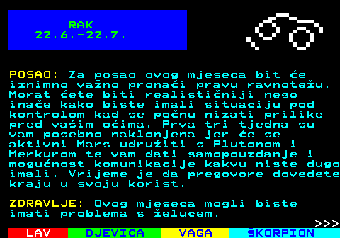 614.2 RAK 22.6.-22.7. POSAO: Za posao ovog mjeseca bit e iznimno vano pronai pravu ravnoteu. Morat ete biti realistiniji nego inae kako biste imali situaciju pod kontrolom kad se ponu nizati prilike pred vaim oima. Prva tri tjedna su vam posebno naklonjena jer e se aktivni Mars udruiti s Plutonom i Merkurom te vam dati samopouzdanje i mogunost komunikacije kakvu niste dugo imali. Vrijeme je da pregovore dovedete kraju u svoju korist. ZDRAVLJE: Ovog mjeseca mogli biste imati problema s elucem.    