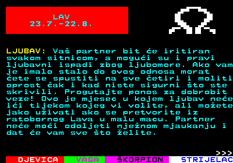 615.1 LAV 23.7.-22.8. LJUBAV: Va partner bit e iritiran svakom sitnicom, a mogui su i pravi ljubavni ispadi zbog ljubomore. Ako vam je imalo stalo do ovog odnosa morat ete se spustiti na sve etiri i moliti oprost ak i kad niste sigurni to ste skrivili. Progutajte ponos za dobrobit veze! Ovo je mjesec u kojem ljubav nee ii tijekom kojeg vi volite, ali moete jako uivati ako se pretvorite iz ratobornog Lava u malu macu. Partner nee moi odoljeti njenom mjaukanju i dat e vam sve to elite.    