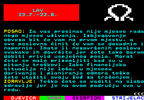 615.2 LAV 23.7.-22.8. POSAO: Za vas prosinac nije mjesec rada nego mjesec uivanja. Izbjegavanje obveza bit e vam na prvom mjestu, a sve poslovno init e vam se dosadnim i napornim. Imate li nezavrenih poslova svakako ih dovrite jer ete tako barem dobiti privid uspjenog posla. Morat ete se malo prizemljiti kad su u pitanju trokovi. Iako financijska situacija nije loa, u mjesecu darivanja i planiranja odmora teko ete utaiti svoju e za troenjem. ZDRAVLJE: Teko ete se vaditi na slabo zdravlje jer je na ovom podruju sve u redu.    