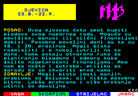 616.2 DJEVICA 23.8.-22.9. POSAO: Ovog mjeseca ete opet kupiti plodove svog napornog rada. Mogue su poviice, bonusi ili slini financijski dobici. Posebno povoljni dani za to su 15. i 20. prosinca. Mogli biste razmisliti i o nekoj lutriji na te dane. Vama ostaju otvorene ruke za planiranje blagdana i odmora kako elite neoptereeni financijama. Ako vam za neto i zatreba, prilika za zaradu e se stvoriti pred vama. ZDRAVLJE: Mogli biste imati manjih problema sa elucem, ali nita posebno bitno. Laka prehrana i vie kretanja uinit e dovoljno.    