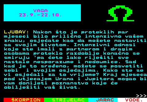 617.1 VAGA 23.9.-22.10. LJUBAV: Nakon to je proteklih par mjeseci bilo prilino intenzivno vaem znaku, osjeate kao da moete nastaviti sa svojim ivotom. Intenzivni odnosi koje ste imali s partnerom i dragim osobama proteklo razdoblje konano se smiruju  pa ete lako rijeiti sve nastale nesporazume i nedoumice. Sad kad je to sreeno, moete se posvetiti sebi i svojim osjeajima. Kako ste se vi osjeali za to vrijeme? Kraj mjeseca pod utjecajem Urana i Jupitera mogao bi vam donijeti poznanstvo koje e obiljeiti va ivot.    