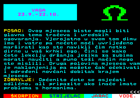 617.2 VAGA 23.9.-22.10. POSAO: Ovog mjeseca biste mogli biti glavna tema traeva i uredskih ogovaranja. Vjerojatno u svem tom dimu ima i vatre pa neete moi uvrijeeno marirati kao ste navikli im netko dirne u va krhki ego. ini se kako ete lekciju dranja jezika za zubima morati nauiti a puno tei nain nego ste mislili. Druga polovina mjeseca vam je naklonjenija pa moete ak oekivati i odreeni novani dobitak krajem mjeseca. ZDRAVLJE: Openito ete se osjeati odlino, ali pripazite ako inae imate problema s hormonima.    