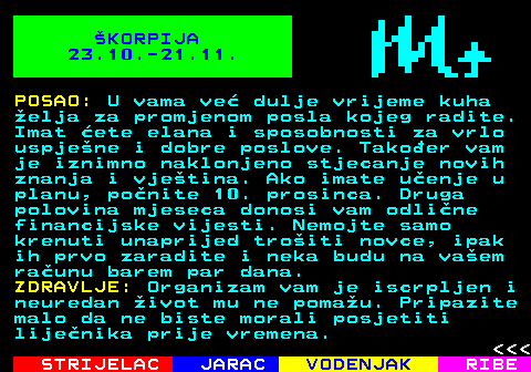 618.2 KORPIJA 23.10.-21.11. POSAO: U vama ve dulje vrijeme kuha elja za promjenom posla kojeg radite. Imat ete elana i sposobnosti za vrlo uspjene i dobre poslove. Takoer vam je iznimno naklonjeno stjecanje novih znanja i vjetina. Ako imate uenje u planu, ponite 10. prosinca. Druga polovina mjeseca donosi vam odline financijske vijesti. Nemojte samo krenuti unaprijed troiti novce, ipak ih prvo zaradite i neka budu na vaem raunu barem par dana. ZDRAVLJE: Organizam vam je iscrpljen i neuredan ivot mu ne pomau. Pripazite malo da ne biste morali posjetiti lijenika prije vremena.    