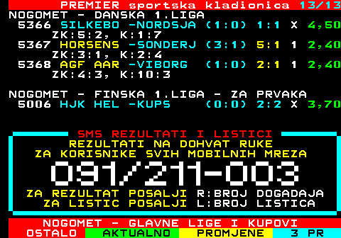 665.13 PREMIER sportska kladionica 13 13 NOGOMET - DANSKA 1.LIGA 5366 SILKEBO -NORDSJA (1:0) 1:1 X 4,50 ZK:5:2, K:1:7 5367 HORSENS -SONDERJ (3:1) 5:1 1 2,40 ZK:3:1, K:2:4 5368 AGF AAR -VIBORG (1:0) 2:1 1 2,40 ZK:4:3, K:10:3 NOGOMET - FINSKA 1.LIGA - ZA PRVAKA 5006 HJK HEL -KUPS (0:0) 2:2 X 3,70 SMS REZULTATI I LISTICI REZULTATI NA DOHVAT RUKE ZA KORISNIKE SVIH MOBILNIH MREZA ZA REZULTAT POSALJI R:BROJ DOGADAJA ZA LISTIC POSALJI L:BROJ LISTICA NOGOMET - GLAVNE LIGE I KUPOVI