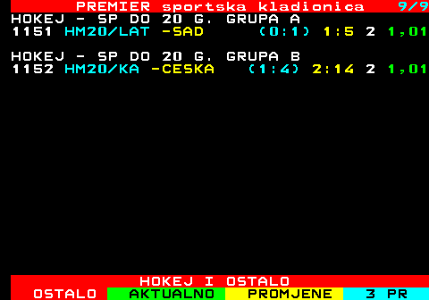 669.9 PREMIER sportska kladionica 9 9 HOKEJ - SP DO 20 G. GRUPA A 1151 HM20 LAT -SAD (0:1) 1:5 2 1,01 HOKEJ - SP DO 20 G. GRUPA B 1152 HM20 KA -CESKA (1:4) 2:14 2 1,01 HOKEJ I OSTALO