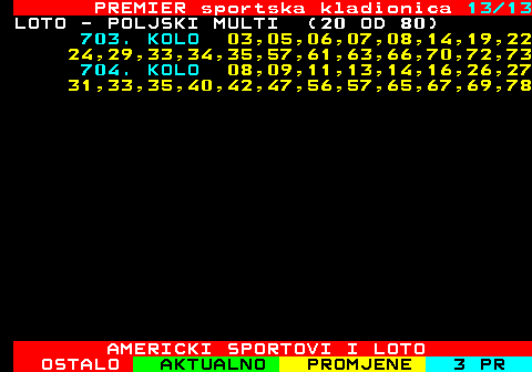 671.13 PREMIER sportska kladionica 13 13 LOTO - POLJSKI MULTI (20 OD 80) 703. KOLO 03,05,06,07,08,14,19,22 24,29,33,34,35,57,61,63,66,70,72,73 704. KOLO 08,09,11,13,14,16,26,27 31,33,35,40,42,47,56,57,65,67,69,78 AMERICKI SPORTOVI I LOTO