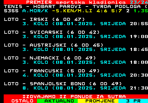 673.23 PREMIER sportska kladionica 23 24 TENIS - HOBART PAROVI - TVRDA PODLOGA ( 5355 A.MOR K -S.KEN M.LI 4:6 5:7 2 1,35 LOTO - IRSKI (6 OD 47) 3. KOLO (08.01.2025, SRIJEDA 20:55 LOTO - SVICARSKI (6 OD 42) 3. KOLO (08.01.2025, SRIJEDA 19:00 LOTO - AUSTRIJSKI (6 OD 45) 3. KOLO (08.01.2025, SRIJEDA 18:45 LOTO - NJEMACKI (6 OD 49) 3. KOLO (08.01.2025, SRIJEDA 18:00 LOTO - FRANCUSKI (5 OD 49) 4. KOLO (08.01.2025, SRIJEDA 20:30 LOTO - SPANJOLSKI BONO (6 OD 49) 8. KOLO (08.01.2025, SRIJEDA 21:30 IZDVAJAMO IZ PONUDE ZA SUTRA