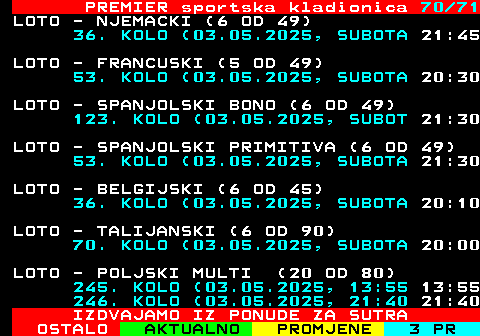 673.70 PREMIER sportska kladionica 70 71 LOTO - NJEMACKI (6 OD 49) 36. KOLO (03.05.2025, SUBOTA 21:45 LOTO - FRANCUSKI (5 OD 49) 53. KOLO (03.05.2025, SUBOTA 20:30 LOTO - SPANJOLSKI BONO (6 OD 49) 123. KOLO (03.05.2025, SUBOT 21:30 LOTO - SPANJOLSKI PRIMITIVA (6 OD 49) 53. KOLO (03.05.2025, SUBOTA 21:30 LOTO - BELGIJSKI (6 OD 45) 36. KOLO (03.05.2025, SUBOTA 20:10 LOTO - TALIJANSKI (6 OD 90) 70. KOLO (03.05.2025, SUBOTA 20:00 LOTO - POLJSKI MULTI (20 OD 80) 245. KOLO (03.05.2025, 13:55 13:55 246. KOLO (03.05.2025, 21:40 21:40 IZDVAJAMO IZ PONUDE ZA SUTRA