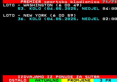 673.71 PREMIER sportska kladionica 71 71 LOTO - WASHINGTON (6 OD 49) 53. KOLO (04.05.2025, NEDJEL 04:00 LOTO - NEW YORK (6 OD 59) 36. KOLO (04.05.2025, NEDJEL 02:00 IZDVAJAMO IZ PONUDE ZA SUTRA