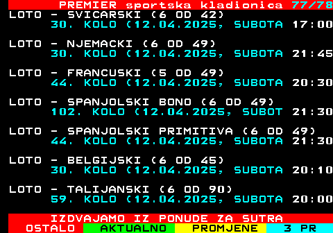 673.77 PREMIER sportska kladionica 77 78 LOTO - SVICARSKI (6 OD 42) 30. KOLO (12.04.2025, SUBOTA 17:00 LOTO - NJEMACKI (6 OD 49) 30. KOLO (12.04.2025, SUBOTA 21:45 LOTO - FRANCUSKI (5 OD 49) 44. KOLO (12.04.2025, SUBOTA 20:30 LOTO - SPANJOLSKI BONO (6 OD 49) 102. KOLO (12.04.2025, SUBOT 21:30 LOTO - SPANJOLSKI PRIMITIVA (6 OD 49) 44. KOLO (12.04.2025, SUBOTA 21:30 LOTO - BELGIJSKI (6 OD 45) 30. KOLO (12.04.2025, SUBOTA 20:10 LOTO - TALIJANSKI (6 OD 90) 59. KOLO (12.04.2025, SUBOTA 20:00 IZDVAJAMO IZ PONUDE ZA SUTRA