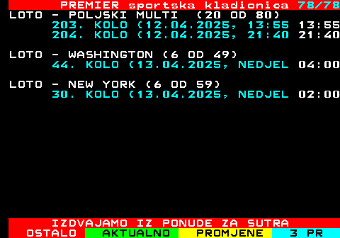 673.78 PREMIER sportska kladionica 78 78 LOTO - POLJSKI MULTI (20 OD 80) 203. KOLO (12.04.2025, 13:55 13:55 204. KOLO (12.04.2025, 21:40 21:40 LOTO - WASHINGTON (6 OD 49) 44. KOLO (13.04.2025, NEDJEL 04:00 LOTO - NEW YORK (6 OD 59) 30. KOLO (13.04.2025, NEDJEL 02:00 IZDVAJAMO IZ PONUDE ZA SUTRA