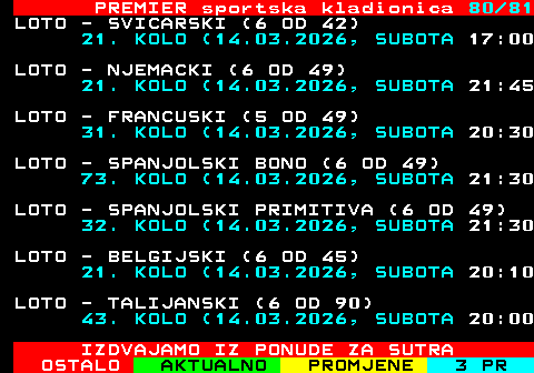 673.80 PREMIER sportska kladionica 80 81 LOTO - SVICARSKI (6 OD 42) 21. KOLO (14.03.2026, SUBOTA 17:00 LOTO - NJEMACKI (6 OD 49) 21. KOLO (14.03.2026, SUBOTA 21:45 LOTO - FRANCUSKI (5 OD 49) 31. KOLO (14.03.2026, SUBOTA 20:30 LOTO - SPANJOLSKI BONO (6 OD 49) 73. KOLO (14.03.2026, SUBOTA 21:30 LOTO - SPANJOLSKI PRIMITIVA (6 OD 49) 32. KOLO (14.03.2026, SUBOTA 21:30 LOTO - BELGIJSKI (6 OD 45) 21. KOLO (14.03.2026, SUBOTA 20:10 LOTO - TALIJANSKI (6 OD 90) 43. KOLO (14.03.2026, SUBOTA 20:00 IZDVAJAMO IZ PONUDE ZA SUTRA