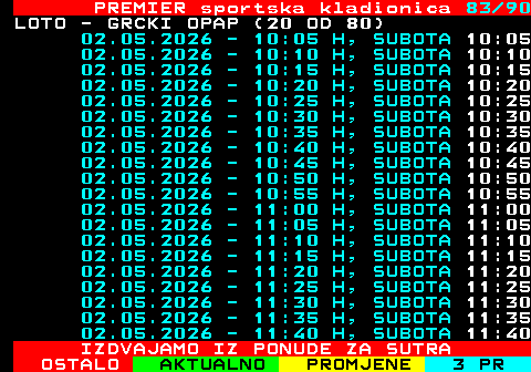 673.83 PREMIER sportska kladionica 83 90 LOTO - GRCKI OPAP (20 OD 80) 02.05.2026 - 10:05 H, SUBOTA 10:05 02.05.2026 - 10:10 H, SUBOTA 10:10 02.05.2026 - 10:15 H, SUBOTA 10:15 02.05.2026 - 10:20 H, SUBOTA 10:20 02.05.2026 - 10:25 H, SUBOTA 10:25 02.05.2026 - 10:30 H, SUBOTA 10:30 02.05.2026 - 10:35 H, SUBOTA 10:35 02.05.2026 - 10:40 H, SUBOTA 10:40 02.05.2026 - 10:45 H, SUBOTA 10:45 02.05.2026 - 10:50 H, SUBOTA 10:50 02.05.2026 - 10:55 H, SUBOTA 10:55 02.05.2026 - 11:00 H, SUBOTA 11:00 02.05.2026 - 11:05 H, SUBOTA 11:05 02.05.2026 - 11:10 H, SUBOTA 11:10 02.05.2026 - 11:15 H, SUBOTA 11:15 02.05.2026 - 11:20 H, SUBOTA 11:20 02.05.2026 - 11:25 H, SUBOTA 11:25 02.05.2026 - 11:30 H, SUBOTA 11:30 02.05.2026 - 11:35 H, SUBOTA 11:35 02.05.2026 - 11:40 H, SUBOTA 11:40 IZDVAJAMO IZ PONUDE ZA SUTRA