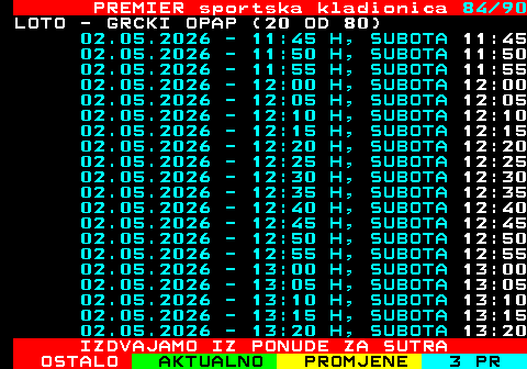 673.84 PREMIER sportska kladionica 84 90 LOTO - GRCKI OPAP (20 OD 80) 02.05.2026 - 11:45 H, SUBOTA 11:45 02.05.2026 - 11:50 H, SUBOTA 11:50 02.05.2026 - 11:55 H, SUBOTA 11:55 02.05.2026 - 12:00 H, SUBOTA 12:00 02.05.2026 - 12:05 H, SUBOTA 12:05 02.05.2026 - 12:10 H, SUBOTA 12:10 02.05.2026 - 12:15 H, SUBOTA 12:15 02.05.2026 - 12:20 H, SUBOTA 12:20 02.05.2026 - 12:25 H, SUBOTA 12:25 02.05.2026 - 12:30 H, SUBOTA 12:30 02.05.2026 - 12:35 H, SUBOTA 12:35 02.05.2026 - 12:40 H, SUBOTA 12:40 02.05.2026 - 12:45 H, SUBOTA 12:45 02.05.2026 - 12:50 H, SUBOTA 12:50 02.05.2026 - 12:55 H, SUBOTA 12:55 02.05.2026 - 13:00 H, SUBOTA 13:00 02.05.2026 - 13:05 H, SUBOTA 13:05 02.05.2026 - 13:10 H, SUBOTA 13:10 02.05.2026 - 13:15 H, SUBOTA 13:15 02.05.2026 - 13:20 H, SUBOTA 13:20 IZDVAJAMO IZ PONUDE ZA SUTRA