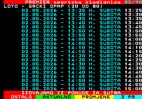 673.85 PREMIER sportska kladionica 85 90 LOTO - GRCKI OPAP (20 OD 80) 02.05.2026 - 13:25 H, SUBOTA 13:25 02.05.2026 - 13:30 H, SUBOTA 13:30 02.05.2026 - 13:35 H, SUBOTA 13:35 02.05.2026 - 13:40 H, SUBOTA 13:40 02.05.2026 - 13:45 H, SUBOTA 13:45 02.05.2026 - 13:50 H, SUBOTA 13:50 02.05.2026 - 13:55 H, SUBOTA 13:55 02.05.2026 - 14:00 H, SUBOTA 14:00 02.05.2026 - 14:05 H, SUBOTA 14:05 02.05.2026 - 14:10 H, SUBOTA 14:10 02.05.2026 - 14:15 H, SUBOTA 14:15 02.05.2026 - 14:20 H, SUBOTA 14:20 02.05.2026 - 14:25 H, SUBOTA 14:25 02.05.2026 - 14:30 H, SUBOTA 14:30 02.05.2026 - 14:35 H, SUBOTA 14:35 02.05.2026 - 14:40 H, SUBOTA 14:40 02.05.2026 - 14:45 H, SUBOTA 14:45 02.05.2026 - 14:50 H, SUBOTA 14:50 02.05.2026 - 14:55 H, SUBOTA 14:55 02.05.2026 - 15:00 H, SUBOTA 15:00 IZDVAJAMO IZ PONUDE ZA SUTRA