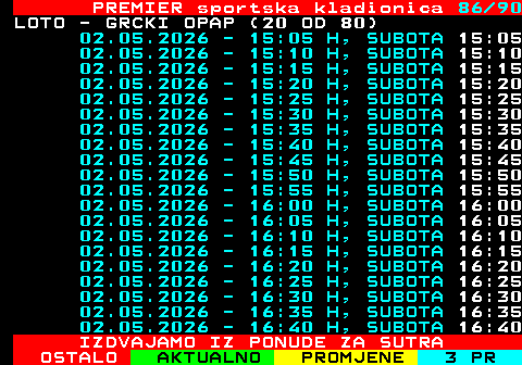 673.86 PREMIER sportska kladionica 86 90 LOTO - GRCKI OPAP (20 OD 80) 02.05.2026 - 15:05 H, SUBOTA 15:05 02.05.2026 - 15:10 H, SUBOTA 15:10 02.05.2026 - 15:15 H, SUBOTA 15:15 02.05.2026 - 15:20 H, SUBOTA 15:20 02.05.2026 - 15:25 H, SUBOTA 15:25 02.05.2026 - 15:30 H, SUBOTA 15:30 02.05.2026 - 15:35 H, SUBOTA 15:35 02.05.2026 - 15:40 H, SUBOTA 15:40 02.05.2026 - 15:45 H, SUBOTA 15:45 02.05.2026 - 15:50 H, SUBOTA 15:50 02.05.2026 - 15:55 H, SUBOTA 15:55 02.05.2026 - 16:00 H, SUBOTA 16:00 02.05.2026 - 16:05 H, SUBOTA 16:05 02.05.2026 - 16:10 H, SUBOTA 16:10 02.05.2026 - 16:15 H, SUBOTA 16:15 02.05.2026 - 16:20 H, SUBOTA 16:20 02.05.2026 - 16:25 H, SUBOTA 16:25 02.05.2026 - 16:30 H, SUBOTA 16:30 02.05.2026 - 16:35 H, SUBOTA 16:35 02.05.2026 - 16:40 H, SUBOTA 16:40 IZDVAJAMO IZ PONUDE ZA SUTRA