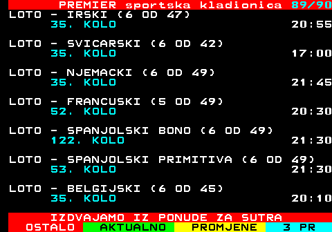 673.89 PREMIER sportska kladionica 89 90 LOTO - IRSKI (6 OD 47) 35. KOLO 20:55 LOTO - SVICARSKI (6 OD 42) 35. KOLO 17:00 LOTO - NJEMACKI (6 OD 49) 35. KOLO 21:45 LOTO - FRANCUSKI (5 OD 49) 52. KOLO 20:30 LOTO - SPANJOLSKI BONO (6 OD 49) 122. KOLO 21:30 LOTO - SPANJOLSKI PRIMITIVA (6 OD 49) 53. KOLO 21:30 LOTO - BELGIJSKI (6 OD 45) 35. KOLO 20:10 IZDVAJAMO IZ PONUDE ZA SUTRA