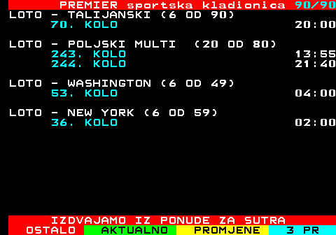 673.90 PREMIER sportska kladionica 90 90 LOTO - TALIJANSKI (6 OD 90) 70. KOLO 20:00 LOTO - POLJSKI MULTI (20 OD 80) 243. KOLO 13:55 244. KOLO 21:40 LOTO - WASHINGTON (6 OD 49) 53. KOLO 04:00 LOTO - NEW YORK (6 OD 59) 36. KOLO 02:00 IZDVAJAMO IZ PONUDE ZA SUTRA