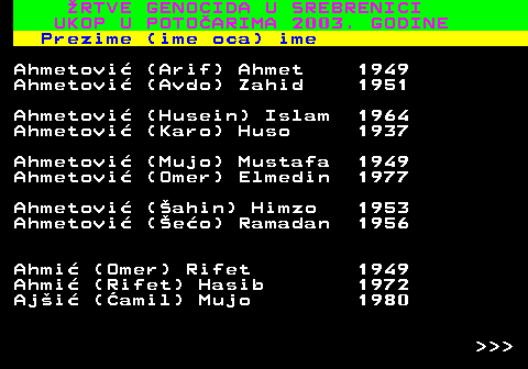 712.1 �RTVE GENOCIDA U SREBRENICI UKOP U POTO�ARIMA 2003. GODINE Prezime (ime oca) ime Ahmetovi� (Arif) Ahmet 1949 Ahmetovi� (Avdo) Zahid 1951 Ahmetovi� (Husein) Islam 1964 Ahmetovi� (Karo) Huso 1937 Ahmetovi� (Mujo) Mustafa 1949 Ahmetovi� (Omer) Elmedin 1977 Ahmetovi� (�ahin) Himzo 1953 Ahmetovi� (�e�o) Ramadan 1956 Ahmi� (Omer) Rifet 1949 Ahmi� (Rifet) Hasib 1972 Aj�i� (�amil) Mujo 1980    