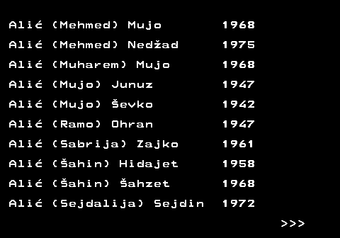 712.3 Ali� (Mehmed) Mujo 1968 Ali� (Mehmed) Ned�ad 1975 Ali� (Muharem) Mujo 1968 Ali� (Mujo) Junuz 1947 Ali� (Mujo) �evko 1942 Ali� (Ramo) Ohran 1947 Ali� (Sabrija) Zajko 1961 Ali� (�ahin) Hidajet 1958 Ali� (�ahin) �ahzet 1968 Ali� (Sejdalija) Sejdin 1972    
