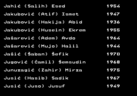 712.25 Jahi� (Salih) Esed 1954 Jakubovi� (Atif) Ismet 1947 Jakubovi� (Hakija) Abid 1936 Jakubovi� (Husein) Ekrem 1955 Ja�arevi� (Adem) Avdo 1964 Ja�arevi� (Mujo) Halil 1944 Ja�i� (�aban) �efik 1970 Jugovi� (�amil) �emsudin 1968 Junuzagi� (Zahir) Mirza 1975 Jusi� (Hasib) Sadik 1967 Jusi� (Juso) Jusuf 1949