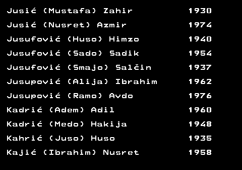 712.26 Jusi� (Mustafa) Zahir 1930 Jusi� (Nusret) Azmir 1974 Jusufovi� (Huso) Himzo 1940 Jusufovi� (Sado) Sadik 1954 Jusufovi� (Smajo) Sal�in 1937 Jusupovi� (Alija) Ibrahim 1962 Jusupovi� (Ramo) Avdo 1976 Kadri� (Adem) Adil 1960 Kadri� (Medo) Hakija 1948 Kahri� (Juso) Huso 1935 Kaji� (Ibrahim) Nusret 1958