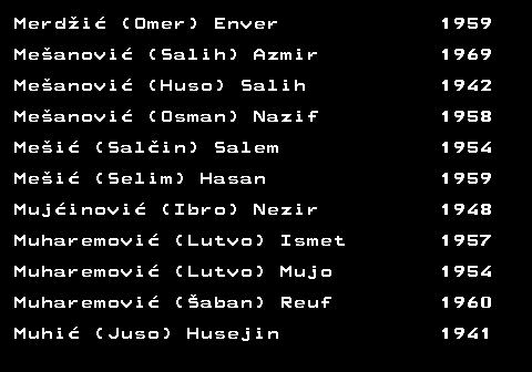 712.33 Merd�i� (Omer) Enver 1959 Me�anovi� (Salih) Azmir 1969 Me�anovi� (Huso) Salih 1942 Me�anovi� (Osman) Nazif 1958 Me�i� (Sal�in) Salem 1954 Me�i� (Selim) Hasan 1959 Muj�inovi� (Ibro) Nezir 1948 Muharemovi� (Lutvo) Ismet 1957 Muharemovi� (Lutvo) Mujo 1954 Muharemovi� (�aban) Reuf 1960 Muhi� (Juso) Husejin 1941