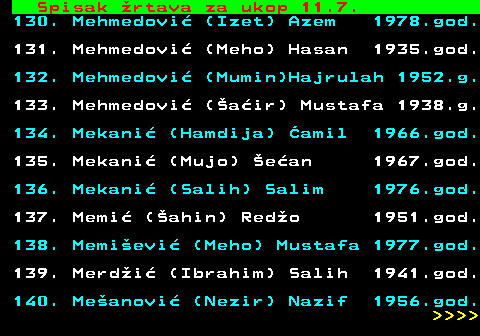 712.66 Spisak �rtava za ukop 11.7. 130. Mehmedovi� (Izet) Azem 1978.god. 131. Mehmedovi� (Meho) Hasan 1935.god. 132. Mehmedovi� (Mumin)Hajrulah 1952.g. 133. Mehmedovi� (�a�ir) Mustafa 1938.g. 134. Mekani� (Hamdija) �amil 1966.god. 135. Mekani� (Mujo) �e�an 1967.god. 136. Mekani� (Salih) Salim 1976.god. 137. Memi� (�ahin) Red�o 1951.god. 138. Memi�evi� (Meho) Mustafa 1977.god. 139. Merd�i� (Ibrahim) Salih 1941.god. 140. Me�anovi� (Nezir) Nazif 1956.god.     