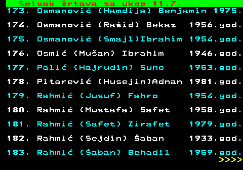 712.70 Spisak �rtava za ukop 11.7. 173. Osmanovi� (Hamdija) Benjamin 1975. 174. Osmanovi� (Ra�id) Bekaz 1956.god. 175. Osmanovi� (Smajl)Ibrahim 1954.god. 176. Osmi� (Mu�an) Ibrahim 1946.god. 177. Pali� (Hajrudin) Suno 1953.god. 178. Pitarevi� (Husejin)Adnan 1981.god. 179. Rahmi� (Jusuf) Fahro 1954.god. 180. Rahmi� (Mustafa) Safet 1958.god. 181. Rahmi� (Safet) Zirafet 1979.god. 182. Rahmi� (Sejdin) �aban 1933.god. 183. Rahmi� (�aban) Behadil 1959.god.     
