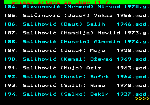 712.71 Spisak �rtava za ukop 11.7. 184. Rizvanovi� (Mehmed) Mirsad 1970.g. 185. Sal�inovi� (Jusuf) Vekaz 1956.god. 186. Salihovi� (Daut) Salih 1946.god. 187. Salihovi� (Hamdija) Mevlid 1973.g. 188. Salihovi� (Husein) Almedin 1974.g. 189. Salihovi� (Jusuf) Mujo 1928.god. 190. Salihovi� (Kemal) D�evad 1969.god. 191. Salihovi� (Mujo) Aziz 1963.god. 192. Salihovi� (Nezir) Safet 1964.god. 193. Salihovi� (Salih) Ramo 1978.god. 194. Salihovi� (Salko) Bekir 1937.god.     