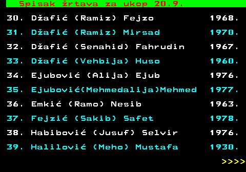 712.83 Spisak �rtava za ukop 20.9. 30. D�afi� (Ramiz) Fejzo 1968. 31. D�afi� (Ramiz) Mirsad 1970. 32. D�afi� (Senahid) Fahrudin 1967. 33. D�afi� (Vehbija) Huso 1960. 34. Ejubovi� (Alija) Ejub 1976. 35. Ejubovi�(Mehmedalija)Mehmed 1977. 36. Emki� (Ramo) Nesib 1963. 37. Fejzi� (Sakib) Safet 1978. 38. Habibovi� (Jusuf) Selvir 1976. 39. Halilovi� (Meho) Mustafa 1930.     