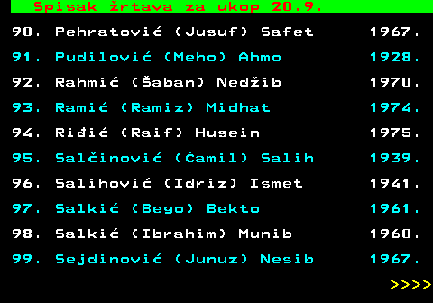 712.89 Spisak �rtava za ukop 20.9. 90. Pehratovi� (Jusuf) Safet 1967. 91. Pudilovi� (Meho) Ahmo 1928. 92. Rahmi� (�aban) Ned�ib 1970. 93. Rami� (Ramiz) Midhat 1974. 94. Ri�i� (Raif) Husein 1975. 95. Sal�inovi� (�amil) Salih 1939. 96. Salihovi� (Idriz) Ismet 1941. 97. Salki� (Bego) Bekto 1961. 98. Salki� (Ibrahim) Munib 1960. 99. Sejdinovi� (Junuz) Nesib 1967.     