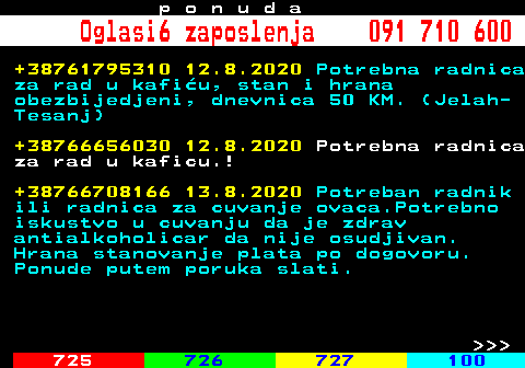 724.1 p o n u d a Oglasi6 zaposlenja 091 710 600 +38761795310 12.8.2020 Potrebna radnica za rad u kafiu, stan i hrana obezbijedjeni, dnevnica 50 KM. (Jelah- Tesanj) +38766656030 12.8.2020 Potrebna radnica za rad u kaficu.! +38766708166 13.8.2020 Potreban radnik ili radnica za cuvanje ovaca.Potrebno iskustvo u cuvanju da je zdrav antialkoholicar da nije osudjivan. Hrana stanovanje plata po dogovoru. Ponude putem poruka slati.    