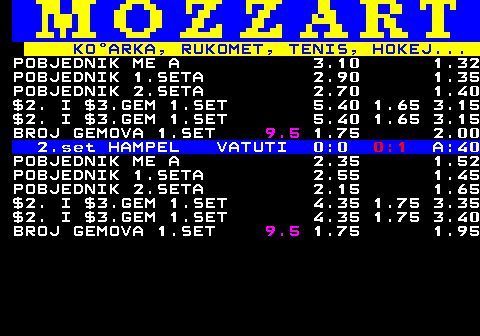 781.9 KOARKA, RUKOMET, TENIS, HOKEJ... POBJEDNIK ME A 3.10 1.32 POBJEDNIK 1.SETA 2.90 1.35 POBJEDNIK 2.SETA 2.70 1.40 $2. I $3.GEM 1.SET 5.40 1.65 3.15 $2. I $3.GEM 1.SET 5.40 1.65 3.15 BROJ GEMOVA 1.SET 9.5 1.75 2.00 2.set HAMPEL VATUTI 0:0 0:1 A:40 POBJEDNIK ME A 2.35 1.52 POBJEDNIK 1.SETA 2.55 1.45 POBJEDNIK 2.SETA 2.15 1.65 $2. I $3.GEM 1.SET 4.35 1.75 3.35 $2. I $3.GEM 1.SET 4.35 1.75 3.40 BROJ GEMOVA 1.SET 9.5 1.75 1.95